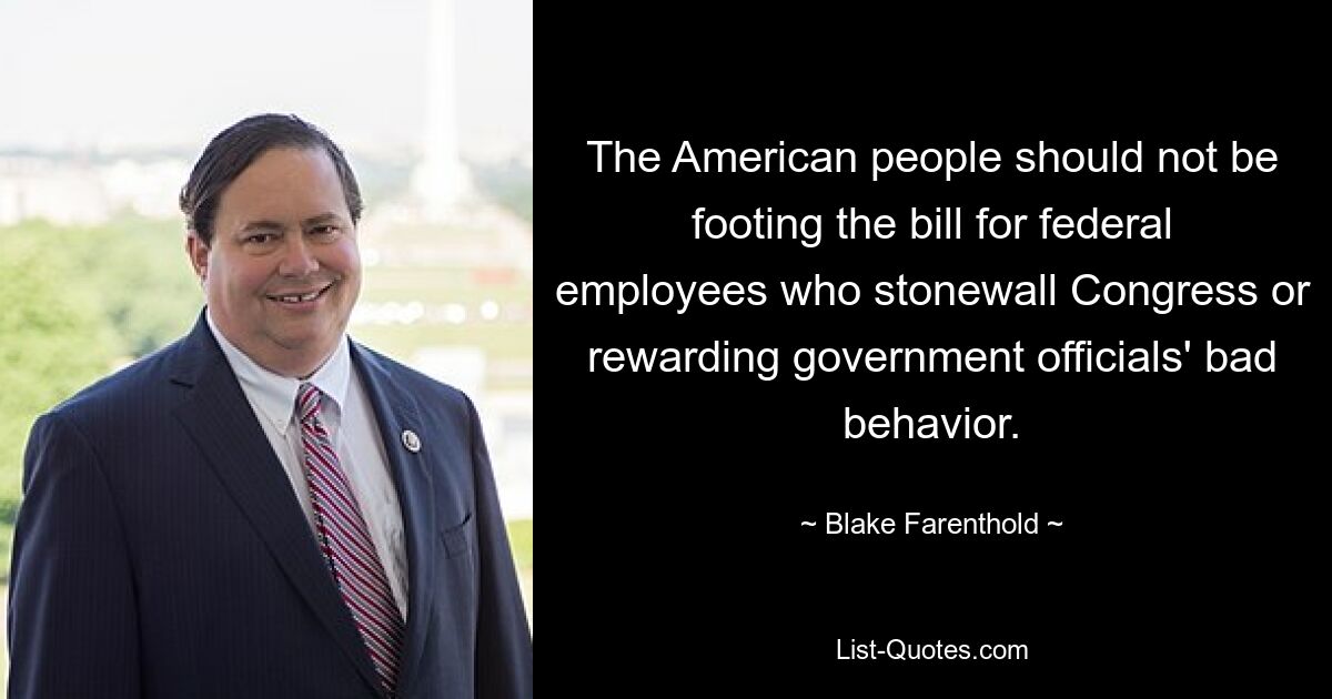 The American people should not be footing the bill for federal employees who stonewall Congress or rewarding government officials' bad behavior. — © Blake Farenthold