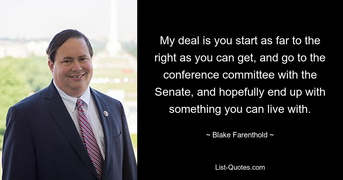 My deal is you start as far to the right as you can get, and go to the conference committee with the Senate, and hopefully end up with something you can live with. — © Blake Farenthold