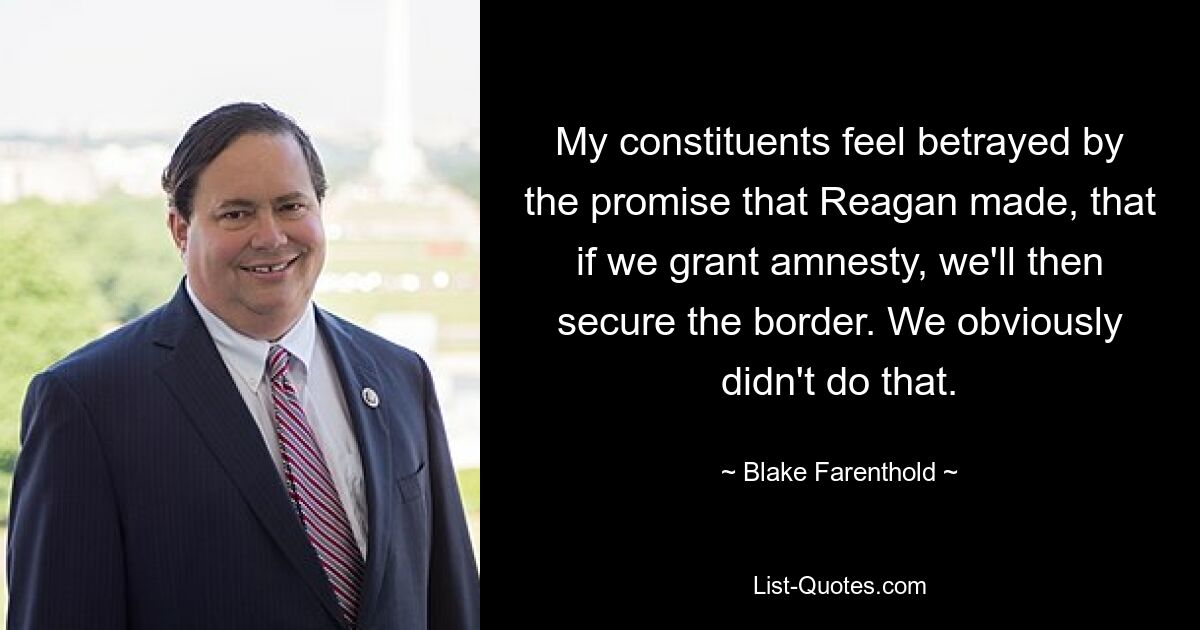 My constituents feel betrayed by the promise that Reagan made, that if we grant amnesty, we'll then secure the border. We obviously didn't do that. — © Blake Farenthold