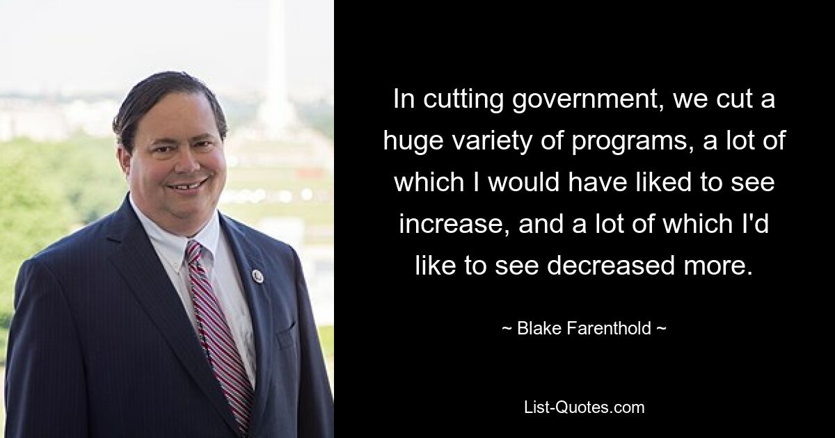 In cutting government, we cut a huge variety of programs, a lot of which I would have liked to see increase, and a lot of which I'd like to see decreased more. — © Blake Farenthold