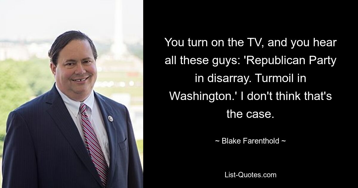 You turn on the TV, and you hear all these guys: 'Republican Party in disarray. Turmoil in Washington.' I don't think that's the case. — © Blake Farenthold