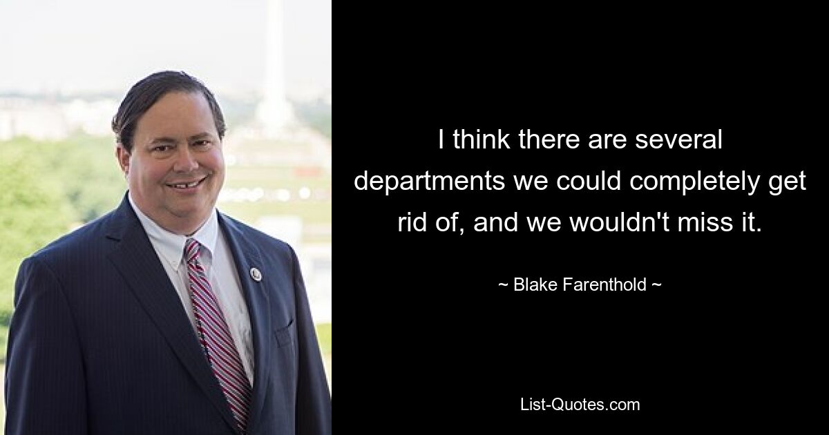 I think there are several departments we could completely get rid of, and we wouldn't miss it. — © Blake Farenthold