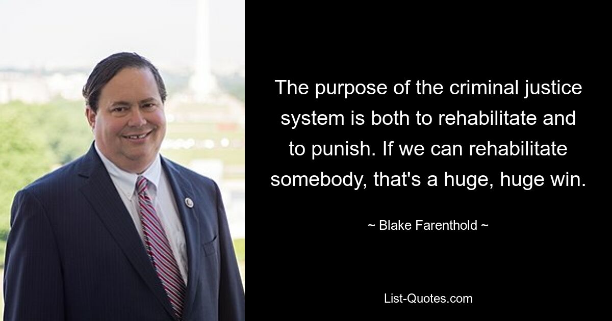 The purpose of the criminal justice system is both to rehabilitate and to punish. If we can rehabilitate somebody, that's a huge, huge win. — © Blake Farenthold