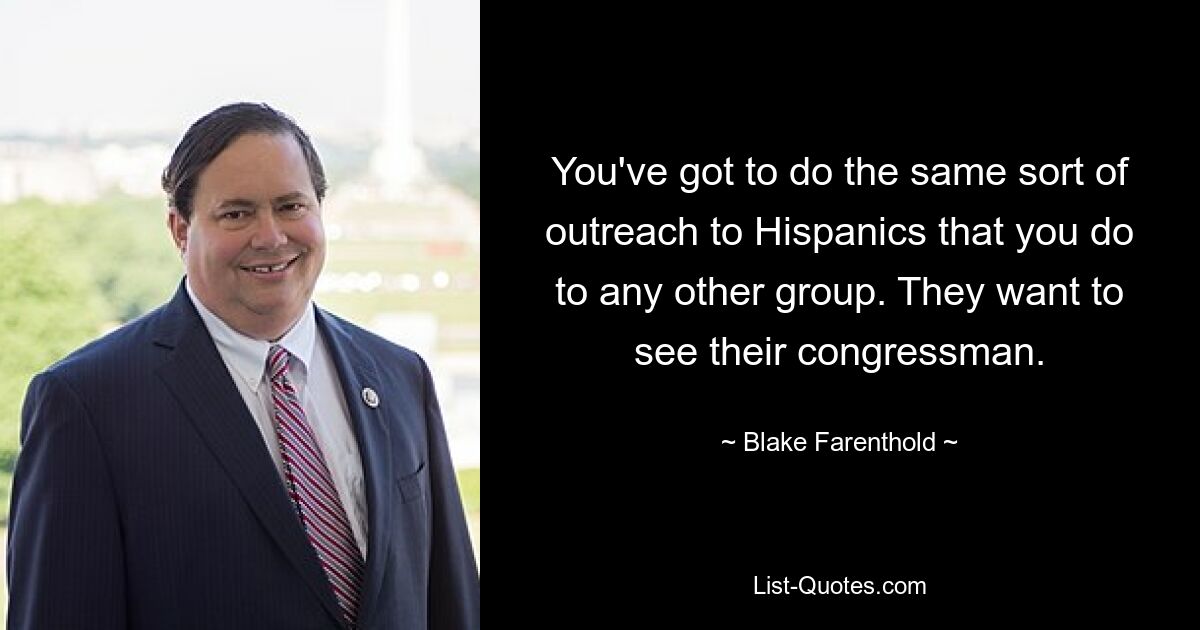 You've got to do the same sort of outreach to Hispanics that you do to any other group. They want to see their congressman. — © Blake Farenthold