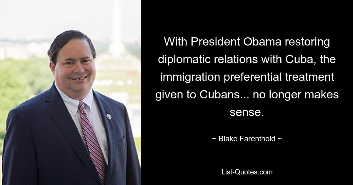 With President Obama restoring diplomatic relations with Cuba, the immigration preferential treatment given to Cubans... no longer makes sense. — © Blake Farenthold