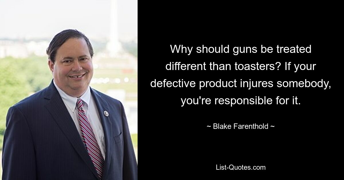 Why should guns be treated different than toasters? If your defective product injures somebody, you're responsible for it. — © Blake Farenthold