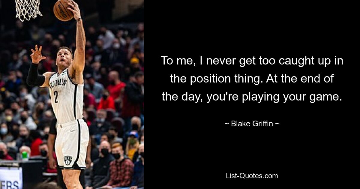 To me, I never get too caught up in the position thing. At the end of the day, you're playing your game. — © Blake Griffin