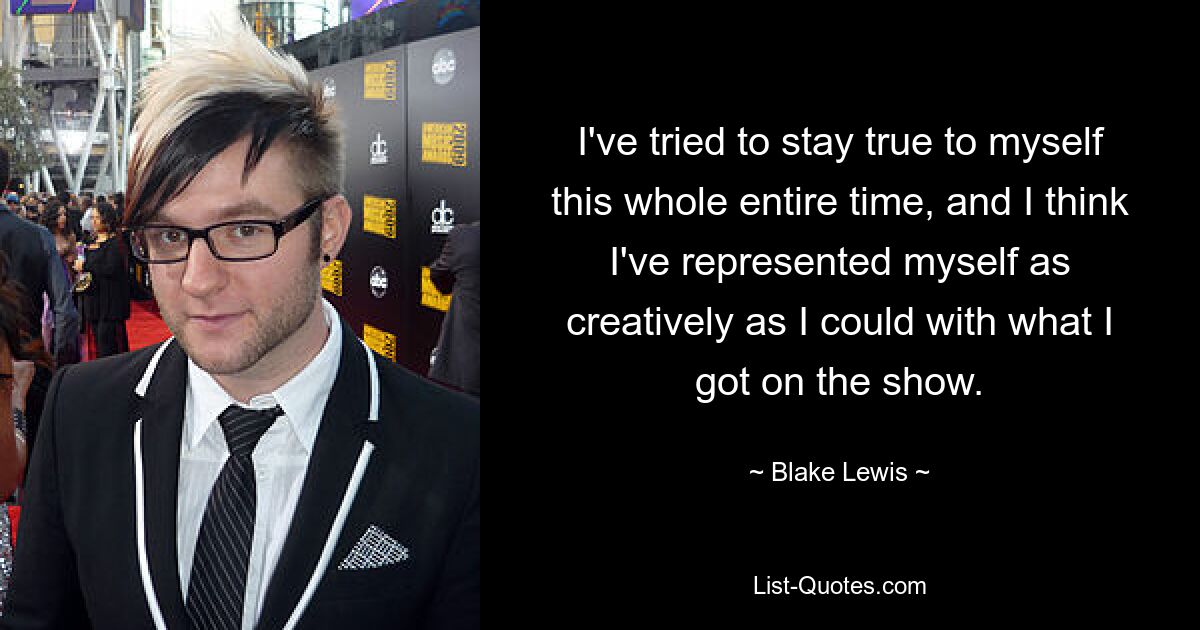 I've tried to stay true to myself this whole entire time, and I think I've represented myself as creatively as I could with what I got on the show. — © Blake Lewis