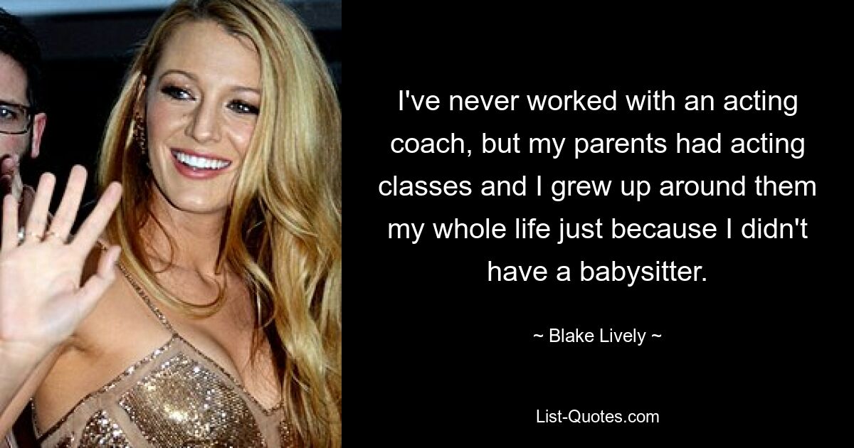 I've never worked with an acting coach, but my parents had acting classes and I grew up around them my whole life just because I didn't have a babysitter. — © Blake Lively