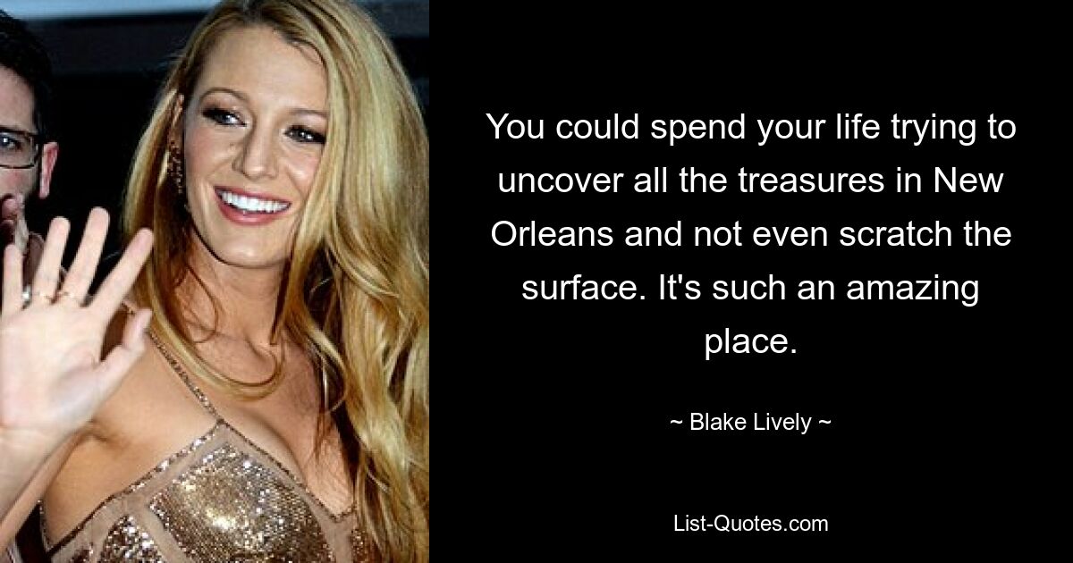 You could spend your life trying to uncover all the treasures in New Orleans and not even scratch the surface. It's such an amazing place. — © Blake Lively