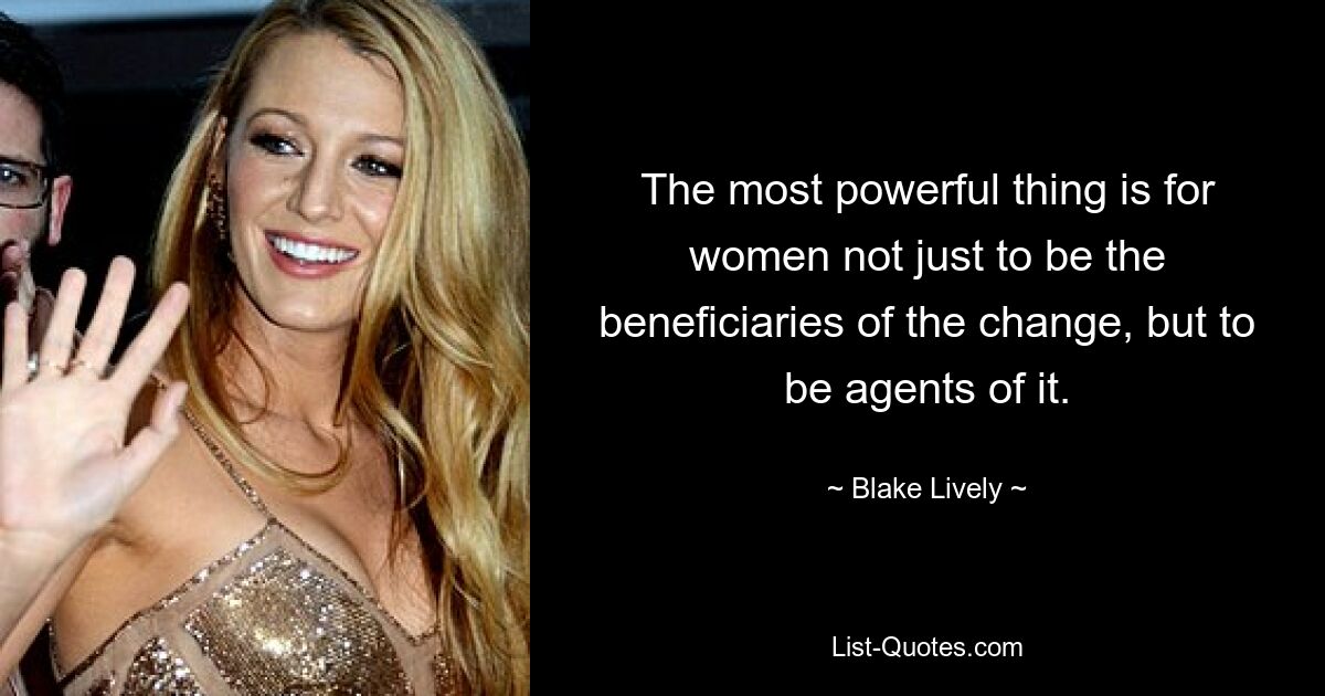 The most powerful thing is for women not just to be the beneficiaries of the change, but to be agents of it. — © Blake Lively