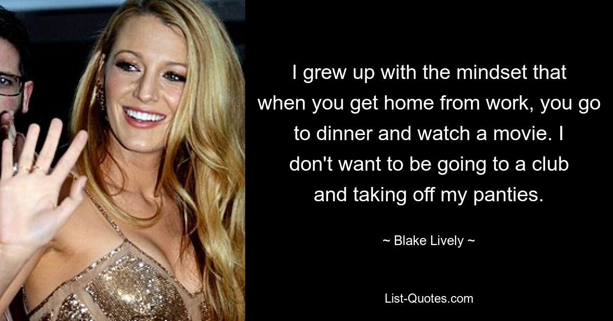 I grew up with the mindset that when you get home from work, you go to dinner and watch a movie. I don't want to be going to a club and taking off my panties. — © Blake Lively