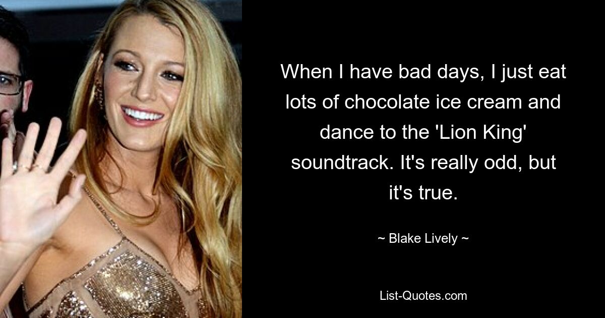 When I have bad days, I just eat lots of chocolate ice cream and dance to the 'Lion King' soundtrack. It's really odd, but it's true. — © Blake Lively