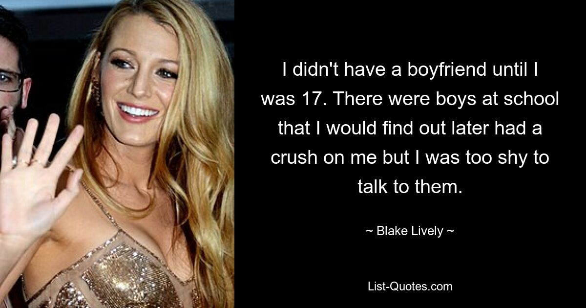 I didn't have a boyfriend until I was 17. There were boys at school that I would find out later had a crush on me but I was too shy to talk to them. — © Blake Lively