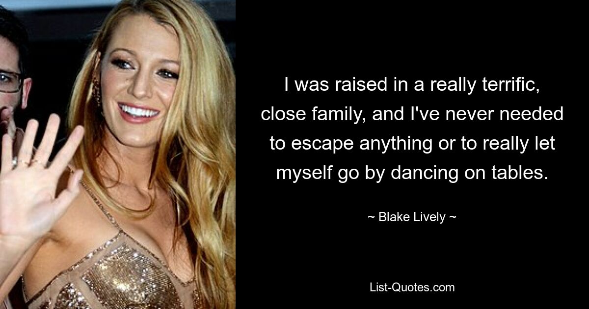 I was raised in a really terrific, close family, and I've never needed to escape anything or to really let myself go by dancing on tables. — © Blake Lively