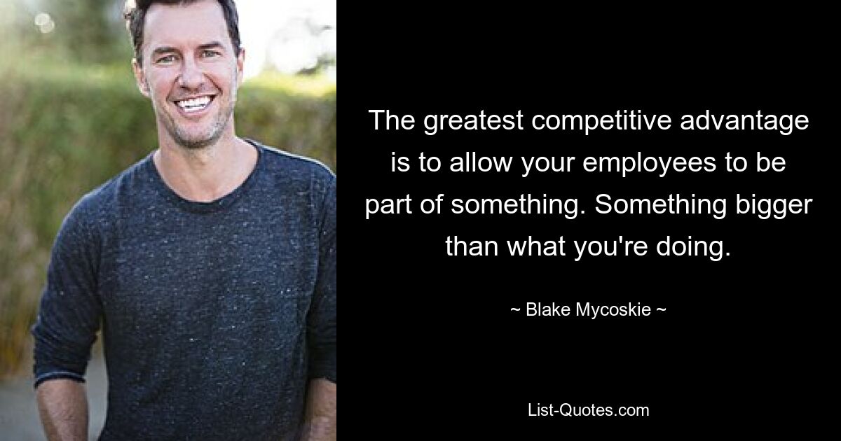 The greatest competitive advantage is to allow your employees to be part of something. Something bigger than what you're doing. — © Blake Mycoskie