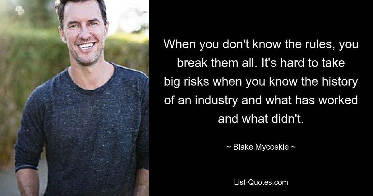 When you don't know the rules, you break them all. It's hard to take big risks when you know the history of an industry and what has worked and what didn't. — © Blake Mycoskie