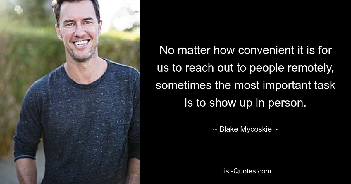 No matter how convenient it is for us to reach out to people remotely, sometimes the most important task is to show up in person. — © Blake Mycoskie