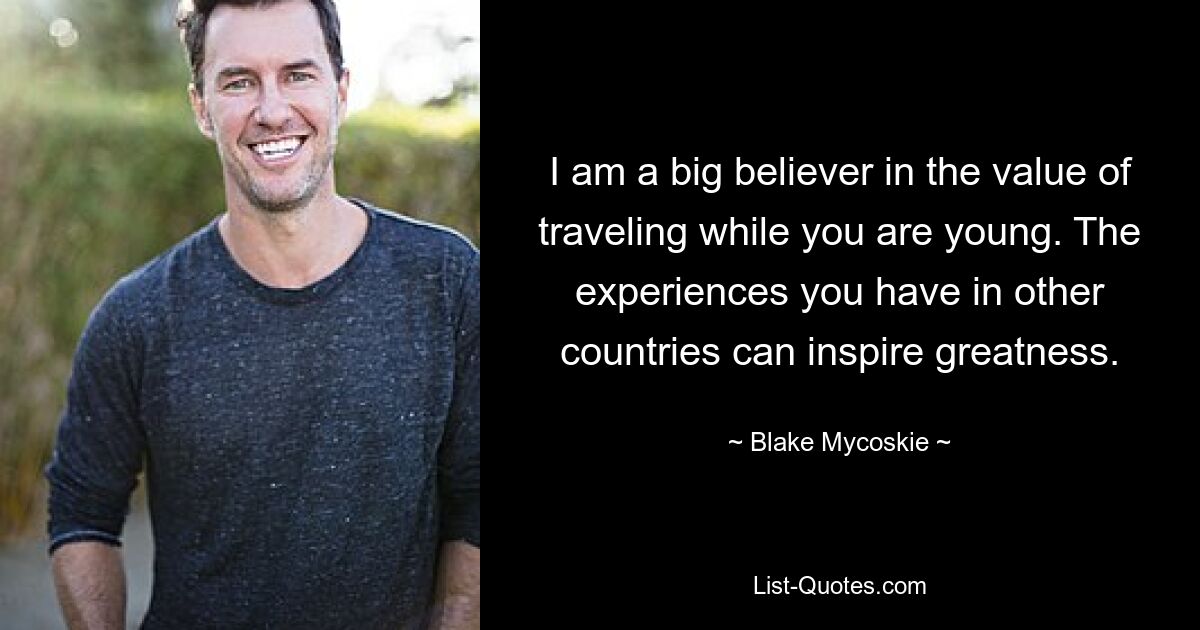 I am a big believer in the value of traveling while you are young. The experiences you have in other countries can inspire greatness. — © Blake Mycoskie