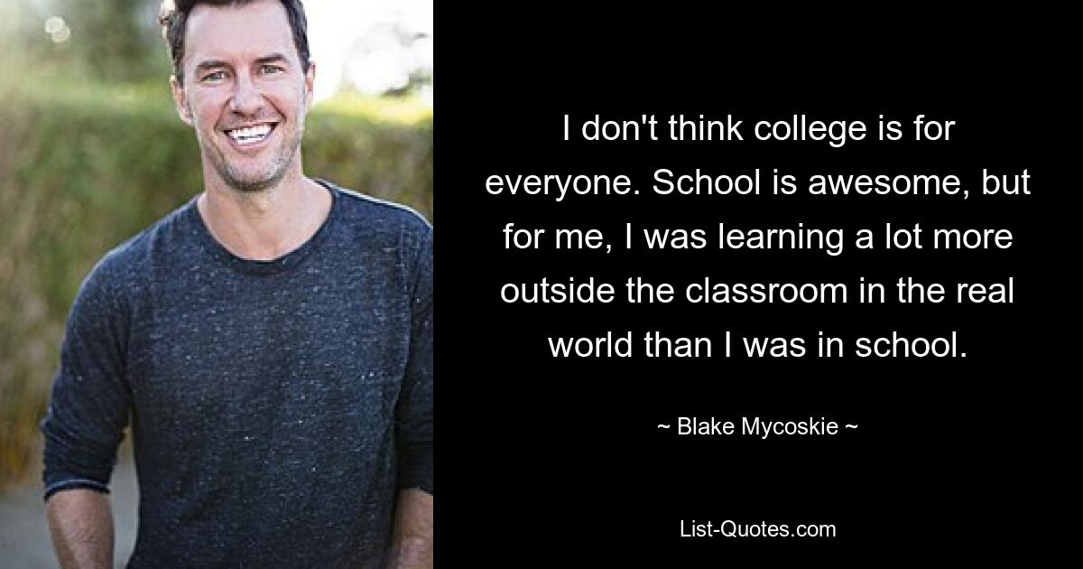 I don't think college is for everyone. School is awesome, but for me, I was learning a lot more outside the classroom in the real world than I was in school. — © Blake Mycoskie