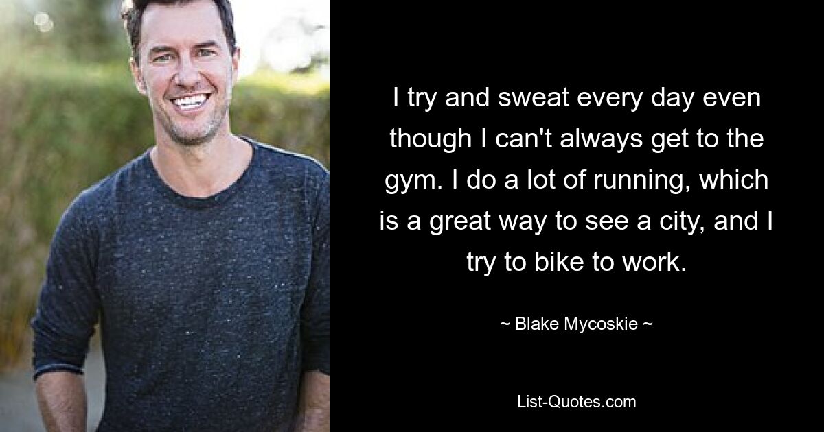 I try and sweat every day even though I can't always get to the gym. I do a lot of running, which is a great way to see a city, and I try to bike to work. — © Blake Mycoskie