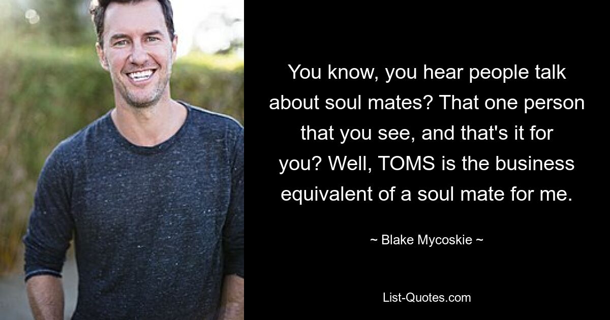 You know, you hear people talk about soul mates? That one person that you see, and that's it for you? Well, TOMS is the business equivalent of a soul mate for me. — © Blake Mycoskie