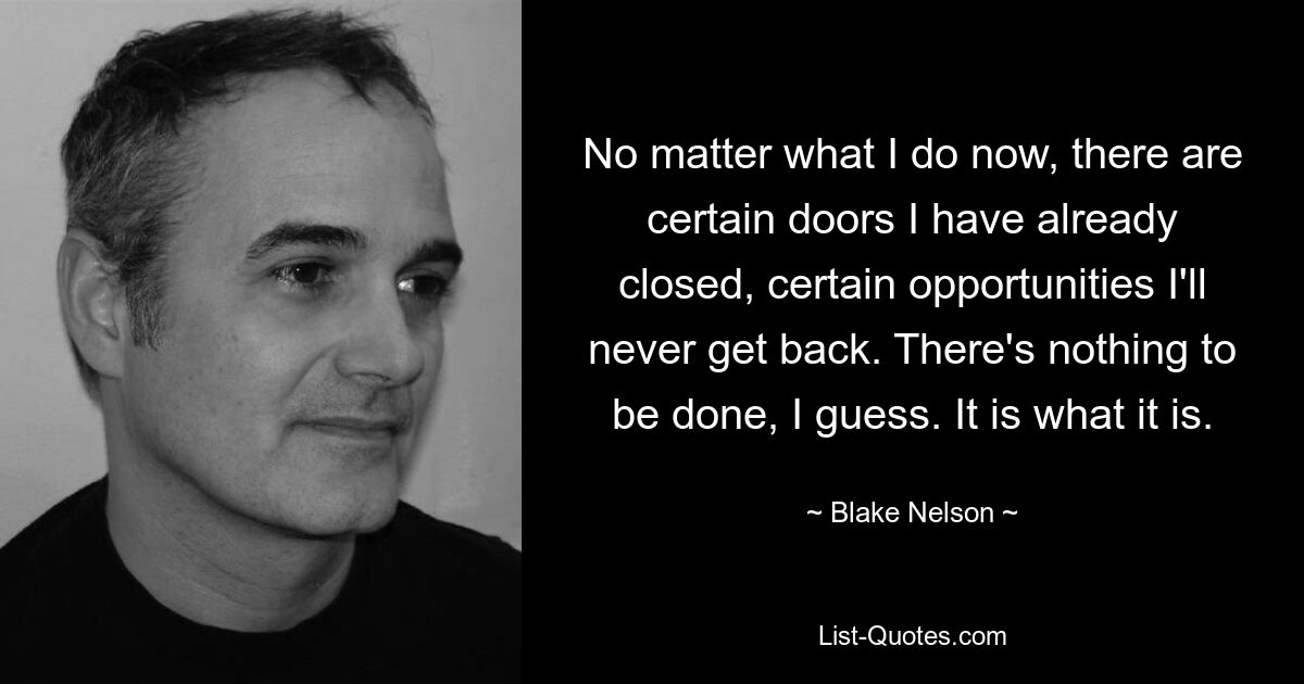 No matter what I do now, there are certain doors I have already closed, certain opportunities I'll never get back. There's nothing to be done, I guess. It is what it is. — © Blake Nelson