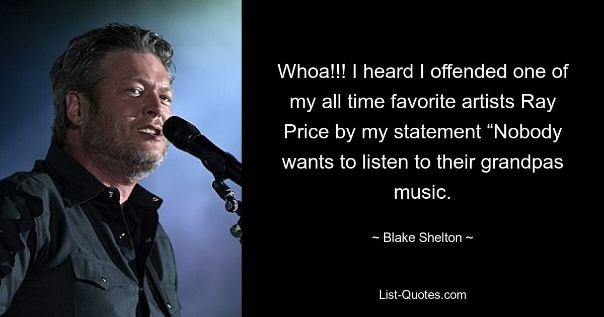 Whoa!!! I heard I offended one of my all time favorite artists Ray Price by my statement “Nobody wants to listen to their grandpas music. — © Blake Shelton