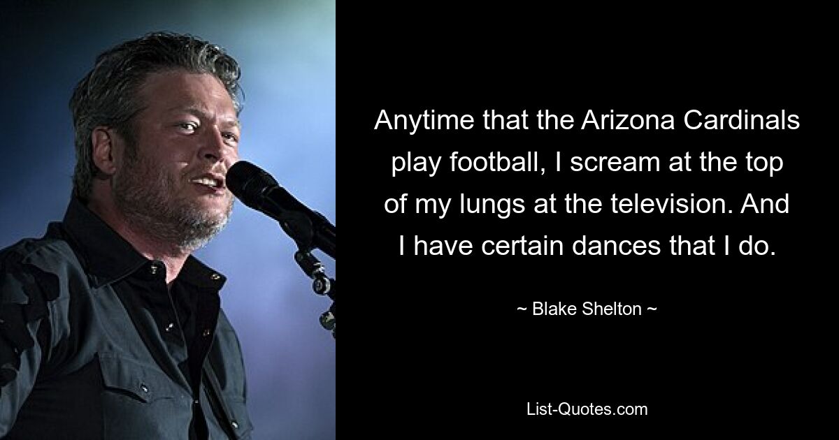 Anytime that the Arizona Cardinals play football, I scream at the top of my lungs at the television. And I have certain dances that I do. — © Blake Shelton