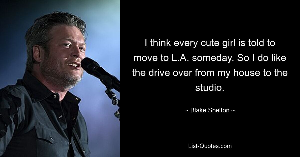 I think every cute girl is told to move to L.A. someday. So I do like the drive over from my house to the studio. — © Blake Shelton