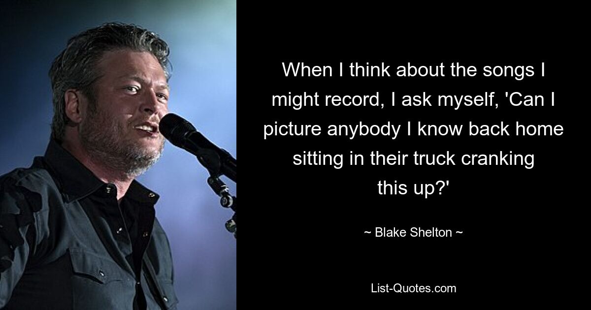 When I think about the songs I might record, I ask myself, 'Can I picture anybody I know back home sitting in their truck cranking this up?' — © Blake Shelton