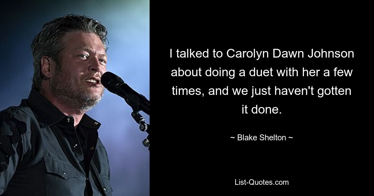 I talked to Carolyn Dawn Johnson about doing a duet with her a few times, and we just haven't gotten it done. — © Blake Shelton