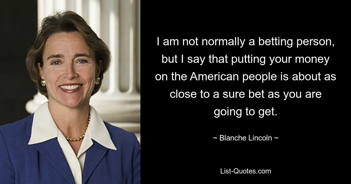 I am not normally a betting person, but I say that putting your money on the American people is about as close to a sure bet as you are going to get. — © Blanche Lincoln