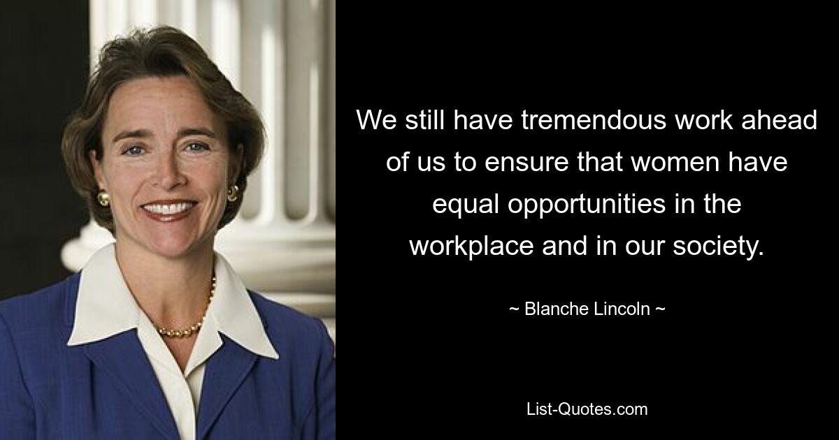 We still have tremendous work ahead of us to ensure that women have equal opportunities in the workplace and in our society. — © Blanche Lincoln