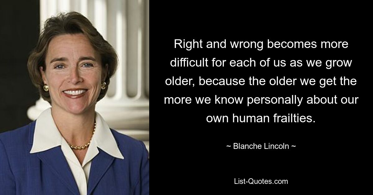 Right and wrong becomes more difficult for each of us as we grow older, because the older we get the more we know personally about our own human frailties. — © Blanche Lincoln