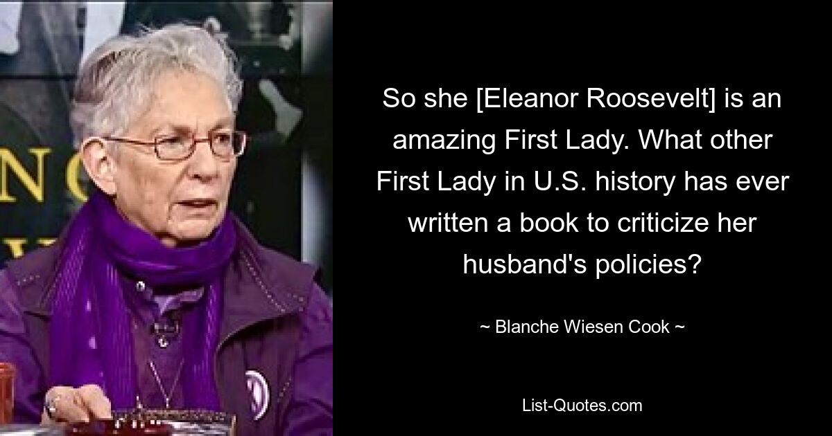 So she [Eleanor Roosevelt] is an amazing First Lady. What other First Lady in U.S. history has ever written a book to criticize her husband's policies? — © Blanche Wiesen Cook