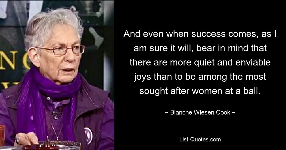 And even when success comes, as I am sure it will, bear in mind that there are more quiet and enviable joys than to be among the most sought after women at a ball. — © Blanche Wiesen Cook