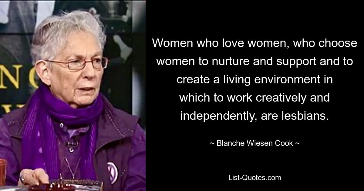 Women who love women, who choose women to nurture and support and to create a living environment in which to work creatively and independently, are lesbians. — © Blanche Wiesen Cook