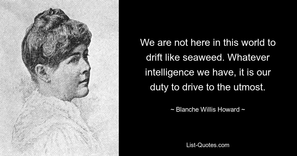 We are not here in this world to drift like seaweed. Whatever intelligence we have, it is our duty to drive to the utmost. — © Blanche Willis Howard