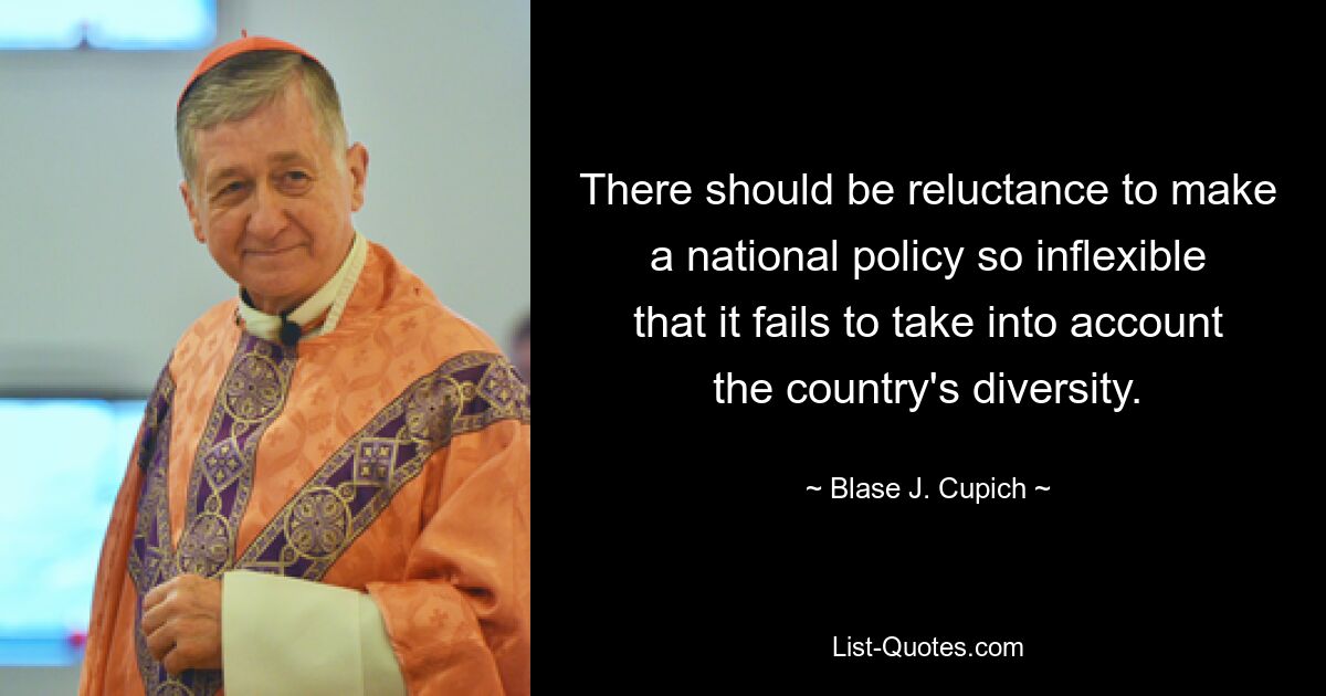 There should be reluctance to make a national policy so inflexible that it fails to take into account the country's diversity. — © Blase J. Cupich