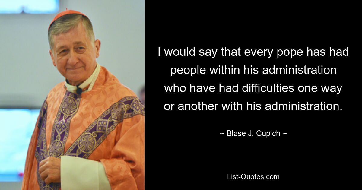 I would say that every pope has had people within his administration who have had difficulties one way or another with his administration. — © Blase J. Cupich