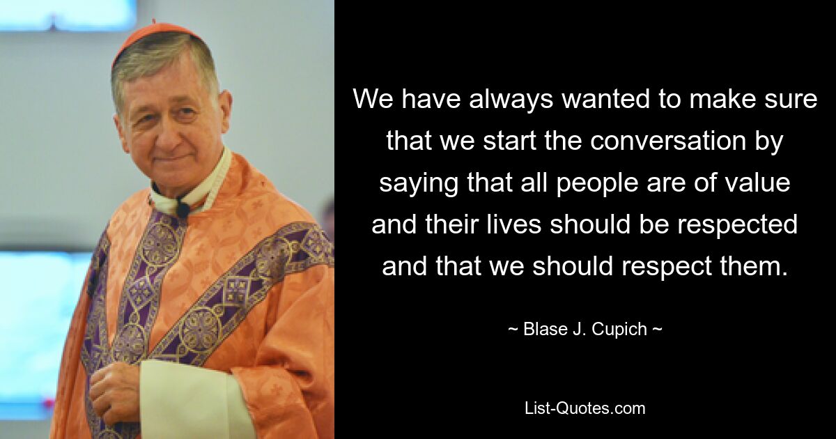 We have always wanted to make sure that we start the conversation by saying that all people are of value and their lives should be respected and that we should respect them. — © Blase J. Cupich