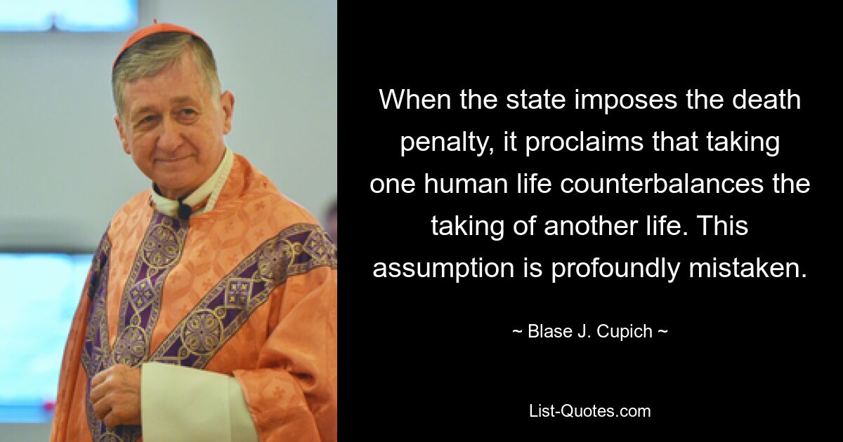 When the state imposes the death penalty, it proclaims that taking one human life counterbalances the taking of another life. This assumption is profoundly mistaken. — © Blase J. Cupich