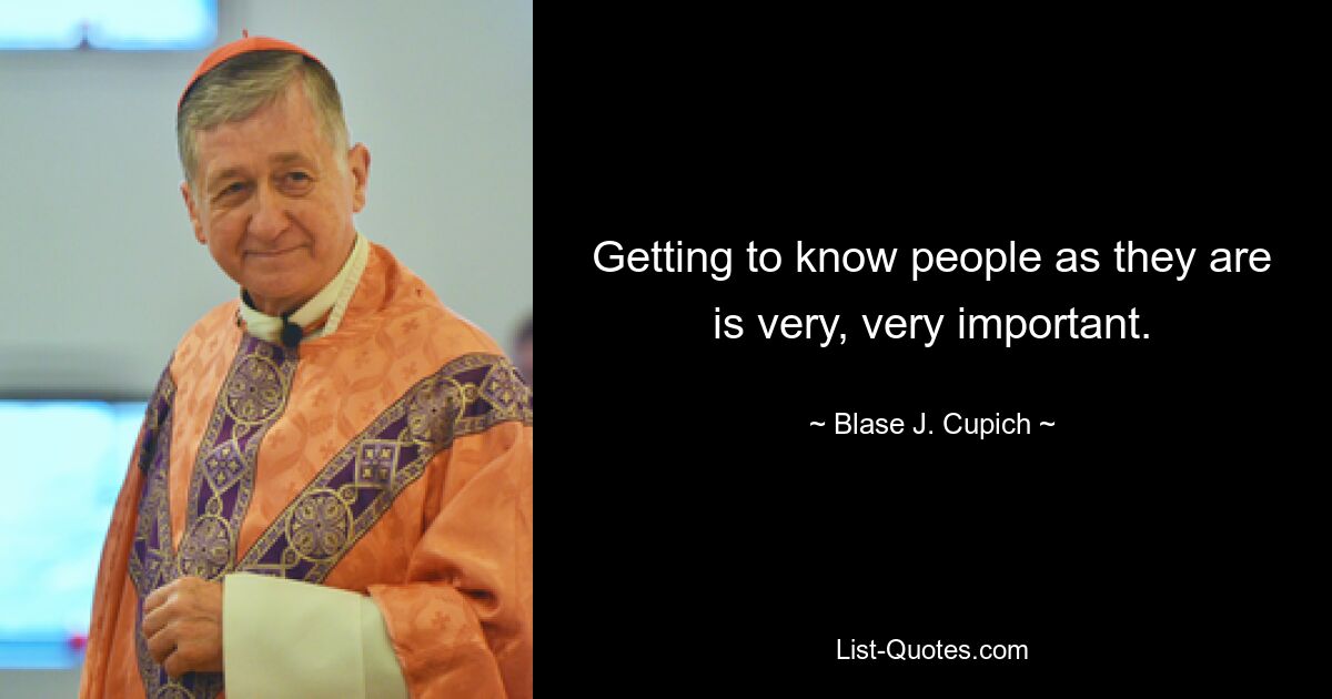 Getting to know people as they are is very, very important. — © Blase J. Cupich