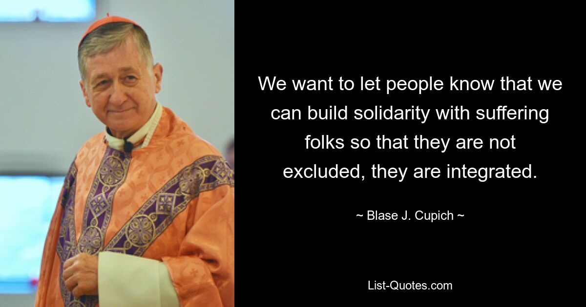 We want to let people know that we can build solidarity with suffering folks so that they are not excluded, they are integrated. — © Blase J. Cupich