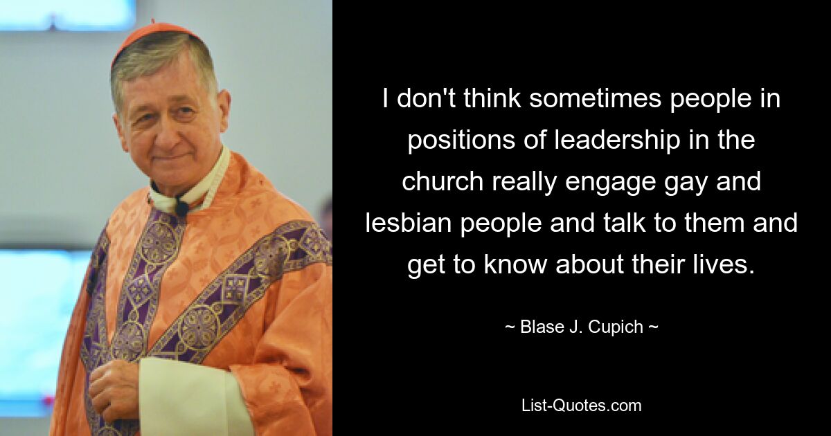 I don't think sometimes people in positions of leadership in the church really engage gay and lesbian people and talk to them and get to know about their lives. — © Blase J. Cupich