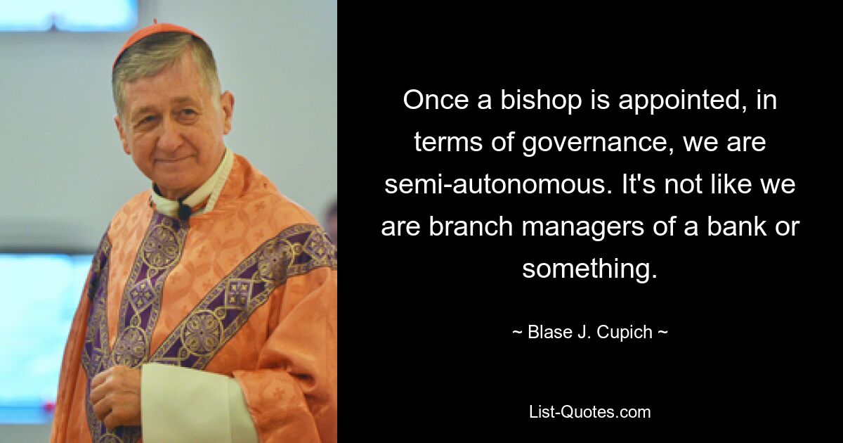 Once a bishop is appointed, in terms of governance, we are semi-autonomous. It's not like we are branch managers of a bank or something. — © Blase J. Cupich