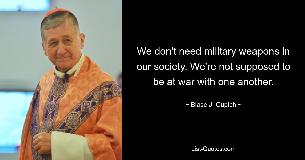 We don't need military weapons in our society. We're not supposed to be at war with one another. — © Blase J. Cupich