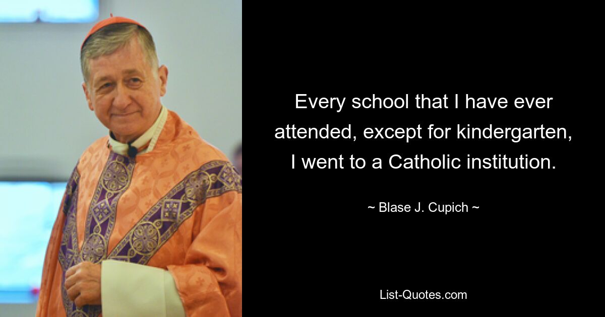 Every school that I have ever attended, except for kindergarten, I went to a Catholic institution. — © Blase J. Cupich