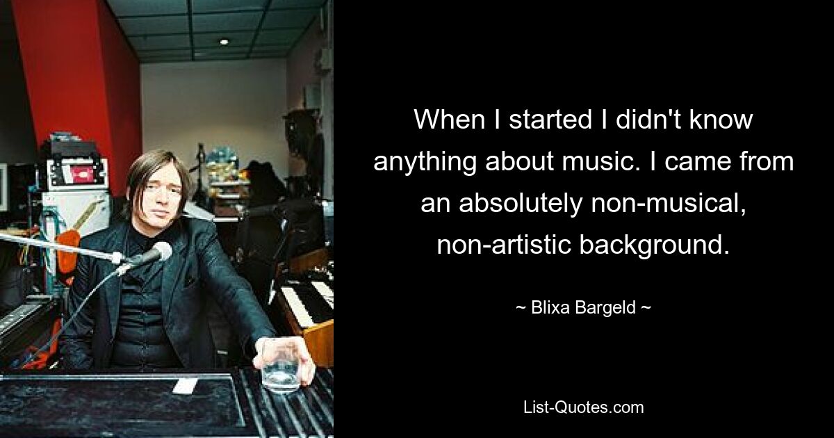 When I started I didn't know anything about music. I came from an absolutely non-musical, non-artistic background. — © Blixa Bargeld